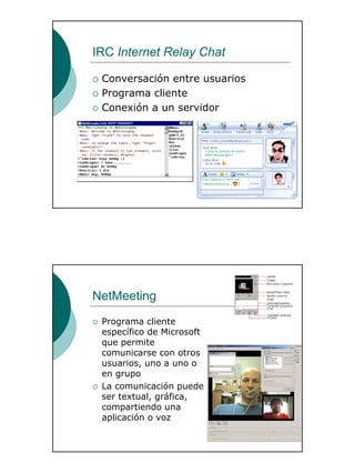 29
IRC Internet Relay Chat
Conversación entre usuarios
Programa cliente
Conexión a un servidor
NetMeeting
Programa cliente
específico de Microsoft
que permite
comunicarse con otros
usuarios, uno a uno o
en grupo
La comunicación puede
ser textual, gráfica,
compartiendo una
aplicación o voz
 
