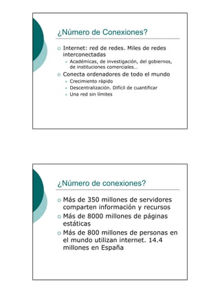 3
¿Número de Conexiones?
Internet: red de redes. Miles de redes
interconectadas
Académicas, de investigación, del gobiernos,
de instituciones comerciales…
Conecta ordenadores de todo el mundo
Crecimiento rápido
Descentralización. Difícil de cuantificar
Una red sin límites
¿Número de conexiones?
Más de 350 millones de servidores
comparten información y recursos
Más de 8000 millones de páginas
estáticas
Más de 800 millones de personas en
el mundo utilizan internet. 14.4
millones en España
 