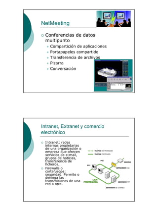 30
NetMeeting
Conferencias de datos
multipunto
Compartición de aplicaciones
Portapapeles compartido
Transferencia de archivos
Pizarra
Conversación
Intranet, Extranet y comercio
electrónico
Intranet: redes
internas propietarias
de una organización o
empresa que ofrecen
servicios de e-mail,
grupos de noticias,
transferencia de
ficheros...
Firewalls o
cortafuegos:
seguridad. Permite o
deniega las
transmisiones de una
red a otra.
 