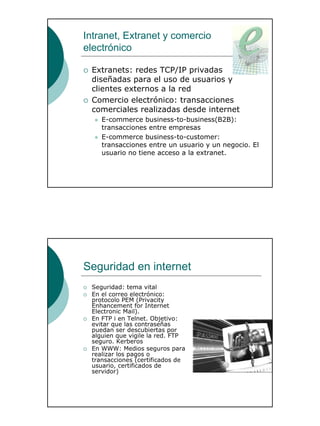 31
Intranet, Extranet y comercio
electrónico
Extranets: redes TCP/IP privadas
diseñadas para el uso de usuarios y
clientes externos a la red
Comercio electrónico: transacciones
comerciales realizadas desde internet
E-commerce business-to-business(B2B):
transacciones entre empresas
E-commerce business-to-customer:
transacciones entre un usuario y un negocio. El
usuario no tiene acceso a la extranet.
Seguridad en internet
Seguridad: tema vital
En el correo electrónico:
protocolo PEM (Privacity
Enhancement for Internet
Electronic Mail).
En FTP i en Telnet. Objetivo:
evitar que las contraseñas
puedan ser descubiertas por
alguien que vigile la red. FTP
seguro. Kerberos
En WWW: Medios seguros para
realizar los pagos o
transacciones (certificados de
usuario, certificados de
servidor)
 