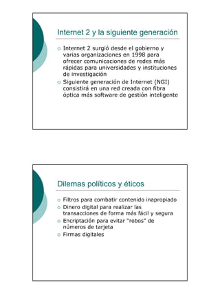 32
Internet 2 y la siguiente generación
Internet 2 surgió desde el gobierno y
varias organizaciones en 1998 para
ofrecer comunicaciones de redes más
rápidas para universidades y instituciones
de investigación
Siguiente generación de Internet (NGI)
consistirá en una red creada con fibra
óptica más software de gestión inteligente
Dilemas políticos y éticos
Filtros para combatir contenido inapropiado
Dinero digital para realizar las
transacciones de forma más fácil y segura
Encriptación para evitar “robos” de
números de tarjeta
Firmas digitales
 