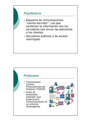 4
Arquitectura
Esquema de comunicaciones
"cliente-servidor“: Los que
contienen la información son los
servidores que sirven las peticiones
a los clientes
Servidores públicos y de acceso
restringido
Protocolos
Transmission
Control
Protocol/Internet
Protocol (TCP/IP)
Suite de
protocolos
estándar que
proporciona
comunicaciones en
un entorno
heterogéneo
 