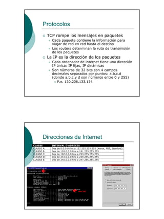 5
Protocolos
TCP rompe los mensajes en paquetes
Cada paquete contiene la información para
viajar de red en red hasta el destino
Los routers determinan la ruta de transmisión
de los paquetes
La IP es la dirección de los paquetes
Cada ordenador de internet tiene una dirección
IP única: IP fijas, IP dinámicas
Son números de 32 bits con 4 campos
decimales separados por puntos: a.b.c.d
(donde a,b,c,y d son números entre 0 y 255)
P.e. 130.206.133.134
Direcciones de Internet
CLASSE INTERVAL D’ADRECES
CLASSE A: Des de 0.0.0.0 fins a 127.255.255.255 (Xerox, MIT, Stanford)
CLASSE B: Des de 128.0.0.0 fins a 191.255.255.255
CLASSE C: Des de 192.0.0.0 fins a 233.255.255.255
CLASSE D: Des de 244.0.0.0 fins a 239.255.255.255
CLASSE E: Des de 240.0.0.0 fins a 247.255.255.255
 