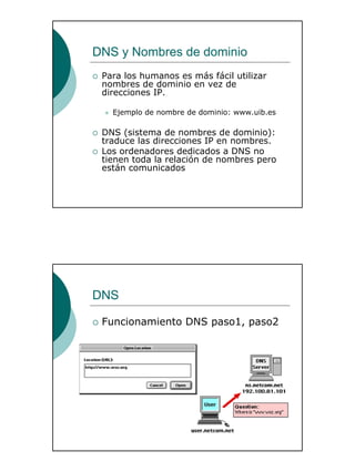 6
DNS y Nombres de dominio
Para los humanos es más fácil utilizar
nombres de dominio en vez de
direcciones IP.
Ejemplo de nombre de dominio: www.uib.es
DNS (sistema de nombres de dominio):
traduce las direcciones IP en nombres.
Los ordenadores dedicados a DNS no
tienen toda la relación de nombres pero
están comunicados
DNS
Funcionamiento DNS paso1, paso2
 