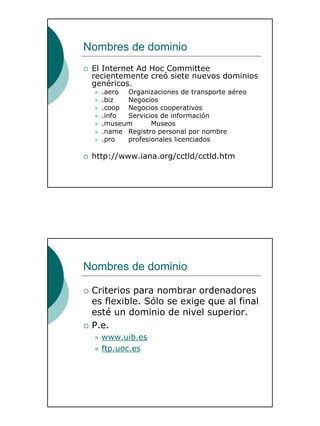9
Nombres de dominio
El Internet Ad Hoc Committee
recientemente creó siete nuevos dominios
genéricos.
.aero Organizaciones de transporte aéreo
.biz Negocios
.coop Negocios cooperativos
.info Servicios de información
.museum Museos
.name Registro personal por nombre
.pro profesionales licenciados
http://www.iana.org/cctld/cctld.htm
Nombres de dominio
Criterios para nombrar ordenadores
es flexible. Sólo se exige que al final
esté un dominio de nivel superior.
P.e.
www.uib.es
ftp.uoc.es
 