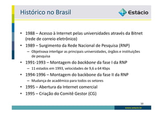 Histórico no Brasil

• 1988 – Acesso à Internet pelas universidades através da Bitnet
  (rede de correio eletrônico)
• 1989 – Surgimento da Rede Nacional de Pesquisa (RNP)
   – Objetivava interligar as principais universidades, órgãos e instituições
     de pesquisa
• 1991-1993 – Montagem do backbone da fase I da RNP
   – 11 estados em 1993, velocidades de 9,6 a 64 Kbps
• 1994-1996 – Montagem do backbone da fase II da RNP
   – Mudança de acadêmico para todos os setores
• 1995 – Abertura da Internet comercial
• 1995 – Criação do Comitê Gestor (CG)

                                                                                10
 