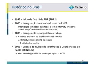 Histórico no Brasil

• 1997 – Início da fase III da RNP (RNP2)
• 2000 – Inauguração do novo backbone da RNP2
   – Interligação com todos os estados e com a Internet2 (iniciativa
     americana p/ desenvolvimento da Internet)
• 2005 – Inauguração de nova infraestrutura
   – Conexão entre nós do backbone de até 10 Gbps
   – 240 instituições de ensino e pesquisa
   – + 1 milhão de usuários
• 2005 – Criação do Núcleo de Informação e Coordenação do
  Ponto BR (NIC.br)
   – Gestão do Registro.br vai para Fapesp para o NIC.br

                                                                       11
 