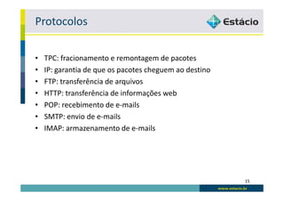 Protocolos

•   TPC: fracionamento e remontagem de pacotes
•   IP: garantia de que os pacotes cheguem ao destino
•   FTP: transferência de arquivos
•   HTTP: transferência de informações web
•   POP: recebimento de e-mails
•   SMTP: envio de e-mails
•   IMAP: armazenamento de e-mails




                                                        15
 