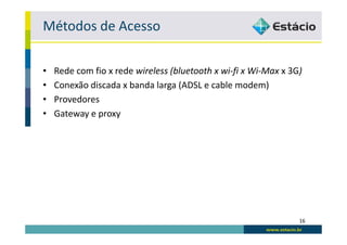 Métodos de Acesso

•   Rede com fio x rede wireless (bluetooth x wi-fi x Wi-Max x 3G)
•   Conexão discada x banda larga (ADSL e cable modem)
•   Provedores
•   Gateway e proxy




                                                                 16
 