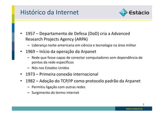 Histórico da Internet

• 1957 – Departamento de Defesa (DoD) cria a Advanced
  Research Projects Agency (ARPA)
   – Liderança norte-americana em ciência e tecnologia na área militar
• 1969 – Início da operação da Arpanet
   – Rede que fosse capaz de conectar computadores sem dependência de
     pontos da rede específicos
   – Nós nos Estados Unidos
• 1973 – Primeira conexão internacional
• 1982 – Adoção do TCP/IP como protocolo padrão da Arpanet
   – Permitiu ligação com outras redes
   – Surgimento do termo internet

                                                                         7
 