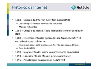Histórico da Internet

• 1983 – Criação do Internet Activities Board (IAB)
   – Conselho para nortear a evolução da Internet
   – Mais de mil pontos
• 1986 – Criação da NSFNET pela National Science Foundation
  (NSF)
• 1989 – Encerramento das operações da Arpanet e NSFNET
  como backbone da Internet
   – Inclusão de redes pelo mundo, com fins não apenas acadêmicos
   – Criação do HTML
• 1990 – Surgimento dos primeiros provedores comerciais
• 1993 – Lançamento do Mosaic, primeiro browser
• 1995 – Privatização do backbone da NSFNET
                                                                    8
 
