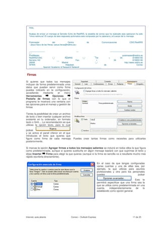 Hola,


   Acabas de enviar un mensaje al Servidor Echo de RedIRIS, la estafeta de correo que ha realizado esta operacion ha sido
   "chico.rediris.es".El cuerpo de esta respuesta automatica esta compuesto por la cabecera y el cuerpo de tu mensaje.


   Postmaster              del             Centro             de              Comunicaciones                CSIC/RedIRIS
   - Jesus Sanz de las Heras <jesus.heras@rediris.es>


   ______________                               __                                       _____________________________
   /_/
   PostMaster                        __                          __                                 postmaster@rediris.es
   RedIRIS/CSIC          /_/         RedIRIS           /_/        Tel:               +            34           915855150
   Serrano,142               __                Fax:                +                        34                 915855146
   28006                          Madrid                          /_/                                 http://www.rediris.es
   SPAIN                             Helpdesk                                   de                                 Correo
   ____________ Spanish Academic & Research Network ___________________


 Firmas

Si quieres que todos tus mensajes
incluyan de forma predeterminada unos
datos que puedan servir como firma
puedes indicarlo en la configuración,
accediendo     mediante     el     menú
Herramientas           Opciones
Pestaña de firmas con lo que el
programa te mostrará una ventana con
las opciones para el manejo y gestión de
firmas

Tienes la posibilidad de crear un archivo
de texto o bien insertar cualquier archivo
existente en tu ordenador, en formato
texto o html.... La recomendación es que
utilices la opción texto, para lo cual

pulsas
y se activa el panel inferior en el que
introduces el texto que quieres que
figure como firma de cada mensaje. Puedes crear tantas firmas como necesites para utilizarlas
posteriormente.

Si marcas la opción Agregar firmas a todos los mensajes salientes se incluirá en todos ellos la que figura
como predeterminada, aunque si quieres sustituirla en algún mensaje bastará con que suprimas el texto y
elijas Insertar     Firma para elegir la que quieras (aunque si la firma es sencilla va a resultarte mucho más
rápido escribirla directamente).

                                                                          En el caso de que tengas configuradas
                                                                          varias cuentas y una de ellas sea, por
                                                                          ejemplo, la que utilizas para asuntos
                                                                          profesionales y otra para los personales
                                                                          puedes                            pulsar

                                                                                                         . Esto te
                                                                          permitirá especificar que una firma sea la
                                                                          que se utilice como predeterminada en una
                                                                          cuenta,     independientemente    de    lo
                                                                          establecido como opción general.




Internet, aula abierta                         Correo – Outlook Express                                        11 de 25
 