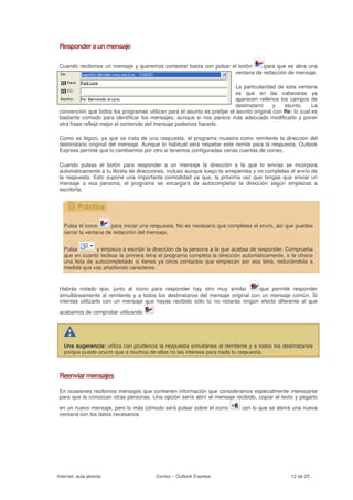 Responder a un mensaje

 Cuando recibimos un mensaje y queremos contestar basta con pulsar el botón    para que se abra una
                                                                    ventana de redacción de mensaje.

                                                                           La particularidad de esta ventana
                                                                           es que en las cabeceras ya
                                                                           aparecen rellenos los campos de
                                                                           destinatario    y   asunto.     La
 convención que todos los programas utilizan para el asunto es prefijar el asunto original con Re: lo cual es
 bastante cómodo para identificar los mensajes, aunque si nos parece más adecuado modificarlo y poner
 otra frase refleje mejor el contenido del mensaje podemos hacerlo.

 Como es lógico, ya que se trata de una respuesta, el programa muestra como remitente la dirección del
 destinatario original del mensaje. Aunque lo habitual será respetar este remite para la respuesta, Outlook
 Express permite que lo cambiemos por otro si tenemos configuradas varias cuentas de correo.

 Cuando pulsas el botón para responder a un mensaje la dirección a la que lo envías se incorpora
 automáticamente a tu libreta de direcciones, incluso aunque luego te arrepientas y no completes el envío de
 la respuesta. Esto supone una importante comodidad ya que, la próxima vez que tengas que enviar un
 mensaje a esa persona, el programa se encargará de autocompletar la dirección según empiezas a
 escribirla.




   Pulsa el icono      para iniciar una respuesta. No es necesario que completes el envío, así que puedes
   cerrar la ventana de redacción del mensaje.


   Pulsa         y empieza a escribir la dirección de la persona a la que acabas de responder. Comprueba
   que en cuanto tecleas la primera letra el programa completa la dirección automáticamente, o te ofrece
   una lista de autocompletado si tienes ya otros contactos que empiezan por esa letra, reduciéndola a
   medida que vas añadiendo caracteres.


 Habrás notado que, junto al icono para responder hay otro muy similar            que permite responder
 simultáneamente al remitente y a todos los destinatarios del mensaje original con un mensaje común. Si
 intentas utilizarlo con un mensaje que hayas recibido sólo tú no notarás ningún efecto diferente al que

 acabamos de comprobar utilizando




   Una sugerencia: utiliza con prudencia la respuesta simultánea al remitente y a todos los destinatarios
   porque puede ocurrir que a muchos de ellos no les interese para nada tu respuesta.



 Reenviar mensajes

 En ocasiones recibimos mensajes que contienen información que consideramos especialmente interesante
 para que la conozcan otras personas. Una opción sería abrir el mensaje recibido, copiar el texto y pegarlo

 en un nuevo mensaje, pero lo más cómodo será pulsar sobre el icono          con lo que se abrirá una nueva
 ventana con los datos necesarios.




Internet, aula abierta                   Correo – Outlook Express                                 12 de 25
 