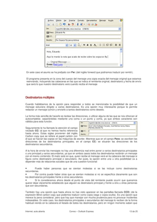 En este caso el asunto se ha prefjado con Fw: (del inglés forward que podriamos traducir por remitir).

 El programa presenta en la zona del cuerpo del mensaje una copia exacta del mensaje original que estamos
 reenviando, incluyendo las cabeceras en las que se indica el remitente original, destinatario y fecha de envío
 que será lo que nuestro destinatario verá cuando reciba el mensaje




Destinatarios múltiples

Cuando hablábamos de la opción para responder a todos se mencionaba la posibilidad de que un
mensaje estuviera dirigido a varios destinatarios. Es una opción muy interesante porque te permite
redactar un mensaje común y enviarlo a tantos destinatarios como desees.

La forma más sencilla de hacerlo es teclear las direcciones, o utilizar alguna de las que se nos ofrezcan al
autocompletar, separándolas mediante una coma o un punto y coma, ya que ambos caracteres son
válidos para esta función.

Seguramente te ha llamado la atención el campo
rotulado CC: al que no hemos hecho referencia
hasta ahora. Estas siglas provienen del inglés
Carbon copy que se refiere al papel carbón con
el que se hacían las copias en las máquinas de escribir. Mientras que en el campo Para: se escriben las
direcciones de los destinatarios principales, en el campo CC: se situarán las direcciones de los
destinatarios secundarios.

A la hora de enviar los mensajes no hay una diferencia real entre poner a varios destinatarios principales
o uno principal y varios secundarios, ya que en ambos casos todos los destinatarios recibirán un mensaje
con el mismo contenido. El matiz está en que, quien recibe el mensaje verá en la cabecera del mensaje si
figura como destinatario principal o secundario. Así pues, la opción entre una u otra posibilidad va a
depender más de relaciones sociales que de una cuestión funcional:

•         Puede haber personas que se sientan molestas si se las incluye como destinatarias
secundarias.
•         Por contra puede haber otras que se sientan molestas si no se especifica claramente que son
los destinatarios principales frente a otros secundarios.
•         Si lo consideramos ahora desde el punto de vista del remitente puede ocurrir que queramos
querer dejar claramente establecido que alguien es destinatario principal y frente a otra u otras personas
que son secundarias.

También hay una opción que hasta ahora no has visto aparecer en las pantallas llamada CCO: (de la
expresión Blind carbon copy que podemos traducir como copia ciega o copia oculta). Es una opción que
merece la pena considerar, pero que hay que manejar con mucha prudencia para no provocar incidentes
indeseables. En este caso, los destinatarios principales o secundarios del mensaje lo reciben de la forma
habitual viendo en la cabecera el listado de todos los destinatarios, pero en ningún momento saben que


Internet, aula abierta                    Correo – Outlook Express                                  13 de 25
 