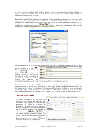 el mismo mensaje ha sido enviado también a otra u otras personas puesto que éstas no figuran en
ninguna cabecera (Por cierto, si hay varios destinatarios ocultos ninguno de ellos conoce tampoco que el
mensaje ha sido enviado a los otros).

Después de haber leído la explicación de las copias ocultas pensarás que, desde luego, tienen que estar
muy ocultas porque no ves por ningún sitio la manera de utilizarlas. Por mantener un cierto orden en la
exposición no te hemos mencionado hasta ahora que si colocas el ratón sobre los rótulos Para: o CC:
verás que se convierten en botones                         que te llevan a una pantalla para seleccionar los
destinatarios entre los que ya tienes en tu libreta de contactos.




Comprobarás que en tu libreta aparecen los contactos que has ido recopilando hasta ahora, casi sin darte

cuenta, al pulsar en el icono  .
En ese panel aparece por fin un

botón                que nos va a
permitir utilizar la función de
destinatarios ocultos. Aceptando la
situación que refleja la ventana
anterior     de     selección    de
destinatarios las cabeceras de nuestro mensaje quedarían como se puede apreciar.

Hasta ahora hemos visto las posibilidades de enviar un mensaje a varias personas pero, aunque sea
bastante cómodo, no deja de tener cierto punto de laboriosidad porque requiere ir cumplimentando la lista
de receptores del mensaje en cada caso. Son pues, procedimientos para utilizar de forma puntual, pero
no son adecuados cuando mantenemos correspondencia habitual con todos los miembros de un grupo
estable a los que enviamos un mensaje común. Veremos otra forma de hacerlo en el siguiente epígrafe.

 La libreta de direcciones

 Ya hemos indicado al ver la forma de
 responder a un mensaje que, cada vez que
 enviábamos una respuesta, la dirección del
 destinatario se añade a la libreta de
 direcciones. Hay varias formas de acceder a
 la misma, entre otras la que acabamos de ver
 desde la propia redacción del mensaje al
 pulsar los botones           o           que
 nos permite acceder de forma indirecta a la
 misma. Para acceder a la libreta propiamente

 dicha contamos con el icono           que se
 encuentra en la barra de herramientas.



Internet, aula abierta                    Correo – Outlook Express                                  14 de 25
 