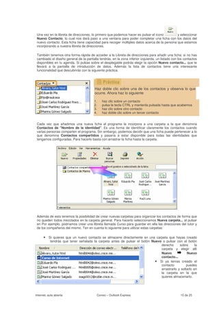 Una vez en la libreta de direcciones, lo primero que podemos hacer es pulsar el icono        y seleccionar
 Nuevo Contacto, lo cual nos dará paso a una ventana para poder completar una ficha con los datos del
 nuevo contacto. Esta ficha tiene capacidad para recoger múltiples datos acerca de la persona que estamos
 incorporando a nuestra libreta de direcciones.

 También tenemos otra forma rápida de acceder a la Libreta de direcciones para añadir una ficha: si no has
 cambiado el diseño general de la pantalla tendrás, en la zona inferior izquierda, un listado con los contactos
 disponibles en tu agenda. Si pulsas sobre el desplegable podrás elegir la opción Nuevo contacto... que te
 llevará a la pantalla de introducción de datos. Además la lista de contactos tiene una interesante
 funcionalidad que descubrirás con la siguiente práctica.




                                        Haz doble clic sobre una de los contactos y observa lo que
                                        ocurre. Ahora haz lo siguiente

                                        1.   haz clic sobre un contacto
                                        2.   pulsa la tecla CTRL y mantenla pulsada hasta que acabemos
                                        3.   haz clic sobre otro contacto
                                        4.   haz doble clic sobre un tercer contacto


 Cada vez que añadimos una nueva ficha el programa la incorpora a una carpeta a la que denomina
 Contactos de "Nombre de la identidad". Es una forma de identificar claramente los contactos cuando
 varias personas comparten el programa. Sin embargo, podemos decidir que una ficha puede pertenecer a lo
 que denomina Contactos compartidos y pasaría a estar disponible para todas las identidades que
 tengamos configuradas. Para hacerlo basta con arrastrar la ficha hasta la carpeta.




 Además de esto tenemos la posibilidad de crear nuevas carpetas para organizar los contactos de forma que
 no queden todos mezclados en la carpeta general. Para hacerlo seleccionamos Nueva carpeta... al pulsar
 en Por ejemplo, podríamos crear una libreta llamada Curso para guardar en ella las direcciones del tutor y
 de los compañeros del mismo. Ten en cuenta lo siguiente para utilizar estas carpetas:

      • Si quieres que un nuevo contacto se almacene directamente en una carpeta que hayas creado
           tendrás que tener señalada la carpeta antes de pulsar el botón Nuevo o pulsar con el botón
                                                                               derecho      sobre      la
                                                                               carpeta y elegir allí
                                                                               Nuevo             Nuevo
                                                                               contacto...
                                                                            • Si ya tenías creado el
                                                                               contacto          puedes
                                                                               arrastrarlo y soltarlo en
                                                                               la carpeta en la que
                                                                               quieres almacenarlo.




Internet, aula abierta                    Correo – Outlook Express                                 15 de 25
 