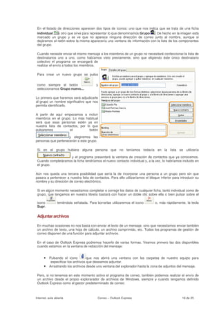 En el listado   de direcciones aparecen dos tipos de iconos: uno que nos indica que se trata de una ficha
 individual      y otro que sirve para representar lo que denominamos Grupo   . De hecho en la imagen está
 marcado un      grupo y se ve que no aparece ninguna dirección de correo junto al nombre, aunque si
 dejáramos el    ratón sobre la misma aparecería una ventana de información con la lista de los componentes
 del grupo.

 Cuando necesite enviar el mismo mensaje a los miembros de un grupo no necesitaré confeccionar la lista de
 destinatarios uno a uno, como habíamos visto previamente, sino que eligiendo éste único destinatario
 colectivo el programa se encargará de
 realizar el envío a todos los miembros.

 Para crear un nuevo grupo se pulsa


 como siempre el botón                    y
 seleccionamos Grupo nuevo...

Lo primero que haremos será adjudicarle
al grupo un nombre significativo que nos
permita identificarlo.

A partir de aquí empezamos a incluir
miembros en el grupo. Lo más habitual
será que esas personas estén ya en
nuestra lista de contactos, por lo que
pulsaremos           el           botón

                     y elegiremos las
personas que pertenecerán a este grupo.

 Si en el grupo hubiera alguna persona que no teníamos todavía en la lista se utilizaría

                     y el programa presentará la ventana de creación de contactos que ya conocemos.
 Cuando completáramos la ficha tendríamos el nuevo contacto individual y, a la vez, lo habríamos incluido en
 el grupo.

Aún nos queda una tercera posibilidad que sería la de incorporar una persona a un grupo pero sin que
pasara a pertenecer a nuestra lista de contactos. Para ello utilizaríamos el bloque inferior para introducir su
nombre y su dirección de correo electrónico.

 Si en algún momento necesitamos completar o corregir los datos de cualquier ficha, tanto individual como de
 grupo, que tengamos en nuestra libreta bastará con hacer un doble clic sobre ella o bien pulsar sobre el

 icono           teniéndola señalada. Para borrarlas utilizaremos el icono       o, más rápidamente, la tecla
 Supr.

 Adjuntar archivos

 En muchas ocasiones no nos basta con enviar el texto de un mensaje, sino que necesitamos enviar también
 un archivo de texto, una hoja de cálculo, un archivo comprimido, etc. Todos los programas de gestión de
 correo disponen de una función para adjuntar archivos.

 En el caso de Outlook Express podremos hacerlo de varias formas. Veamos primero las dos disponibles
 cuando estamos en la ventana de redacción del mensaje:


      • Pulsando el icono           que nos abrirá una ventana con las carpetas de nuestro equipo para
           especificar los archivos que deseamos adjuntar.
      •   Arrastrando los archivos desde una ventana del explorador hasta la zona de adjuntos del mensaje.

 Pero, si no tenemos en este momento activo el programa de correo, también podemos realizar el envío de
 un archivo desde el propio explorarador de archivos de Windows, siempre y cuando tengamos definido
 Outlook Express como el gestor predeterminado de correo:



Internet, aula abierta                     Correo – Outlook Express                                16 de 25
 
