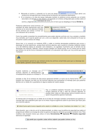 • Marcando el archivo y pulsando en la zona de tareas                                     que abrirá una
           ventana de mensaje para que introduzcamos la dirección de la persona destinataria.
      •   Si no tenemos a la vista las tareas habituales también lo podemos enviar pulsando con el botón
           secundario (el derecho si eres diestro o el izquierdo si lo tienes configurado para zurdos) sobre el

           archivo y eligiendo                           en el menú que se despliega al marcar Enviar a.

 Podremos seleccionar varios archivos y el
 resultado de estas operaciones será que
 veremos en la zona de adjuntos el listado
 de los archivos que vamos a enviar con
 una indicación de su tamaño.

 Como has podido comprobar los procedimientos para poder adjuntar archivos son muy variados y también
 muy cómodos, por lo que la opción por uno u otro va a depender, sobre todo, de la situación en la que se
 encuentre nuestra ventana de trabajo.

 Ahora bien, si tu conexión es mediante ADSL o cable no tendrás demasiados problemas para enviar o
 descargar el correo electrónico, aunque lleve archivos adjuntos, pero cuando te conectas mediante módem
 a la red telefónica básica la situación varía bastante y se agradece muchísimo que el tamaño de las
 descargas sea reducido. Además, incluso aunque trabajes con banda ancha, ten en cuenta que los datos
 que lances a la red de forma innecesaria contribuirán a la saturación del tráfico, por muy ancha que sea la
 "autopista"




   La recomendación general es que siempre envíes los archivos comprimidos para que su descarga sea
   más rápida y generen menos tráfico en la red.




 Cuando recibimos un mensaje con
 archivos adjuntos lo identificaremos
 inmediatamente porque en el listado lo


 precede un clip. En la ventana de vista previa aparecerá también un icono con la misma forma    y al
 pulsarlo nos mostrará una lista con los archivos adjuntos que acompañan al mensaje para que podamos
 abrirlos con un doble clic o guardarlos en alguna carpeta de nuestro equipo.




                                                Hay un problema bastante frecuente que consiste en que
                                                aunque aparezca el clip y veas los archivos adjuntos no
                                                puedas hacer nada con ellos porque tanto el nombre como la
                                                opción de guardarlos aparece inactivada.

 Si intentas abrir el mensaje con un doble clic en la lista de mensajes recibidos comprobarás que aparece un
 mensaje algo más explicativo pero que no te ofrece ninguna sugerencia sobre lo que tienes que hacer para
 ver el archivo adjunto.




 Esta situación, que a más de uno le ha desconcertado, se debe a que la política de seguridad que aplica el
 programa por defecto se encarga de evitar la apertura de algunos archivos que pueden contener virus. Para
 modificar esta situación tienes que utilizar el menú Herramientas      Opciones       Pestaña seguridad
 desmarcar el apartado




Internet, aula abierta                    Correo – Outlook Express                                 17 de 25
 