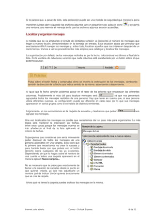 Si te parece que, a pesar de todo, esta protección puede ser una medida de seguridad que merece la pena

 mantener puedes abrir o guardar los archivos adjuntos con un pequeño truco: pulsa el icono        y se abrirá
 una ventana para reenviar el mensaje en la que los archivos adjuntos estarán accesibles.

 Localizar y organizar mensajes

 A medida que se va ampliando el círculo de contactos también va creciendo el número de mensajes que
 llegan a nuestro buzón, almacenándose en la bandeja de entrada. Esta situación acaba por provocar que
 sea bastante difícil manejar los mensajes y, sobre todo, localizar aquellos que nos interesan después de un
 cierto tiempo. Vamos a ver los procedimientos más simples para catalogar y localizar los mensajes.

 La organización por defecto de los mensajes recibidos es por la fecha, colocándose los últimos al final de la
 lista. En la ventana de cabeceras veremos que cada columna está encabezada por un botón sobre el que
 podemos pulsar.




   Pulsa sobre el botón fecha y comprueba cómo se invierte la ordenación de los mensajes, cambiando
   también la dirección de la flecha que indica sentido de la misma: ascendente o descendente.


 Al igual que la fecha también podemos pulsar en el resto de los botones que encabezan las diferentes
 columnas. Posiblemente el más útil para localizar mensajes será                 ya que nos presentará
 agrupados todos los mensajes recibidos de una persona. Hay que tener en cuenta que, si esa persona
 utiliza diferentes cuentas, su configuración puede ser diferente en cada caso por lo que sus mensajes
 aparecerán en varios grupos como si se tratara de distintos remitentes.


 Lógicamente, si nos encontramos en la carpeta de enviados y tendremos que pulsar                        para
 agrupar los mensajes.

Una vez localizados los mensajes es posible que necesitemos dar un paso más para organizarlos. Lo más
lógico será mantener la ordenación por fechas,
entre otras cosas porque los mensajes nuevos se
irán añadiendo al final de la lista aplicando el
criterio de fechas.

Supongamos que consideras que sería interesante
poder disponer de todos los mensajes de una
persona accesibles en una carpeta. Está claro que
lo primero que necesitamos es crear la carpeta y
para hacerlo basta con que pulses con el botón
derecho sobre cualquiera de las ya existentes.
Dependiendo de que lo hagas sobre el nombre de
una cuenta o sobre una carpeta aparecerá en el
menú la opción Nueva carpeta...

No es necesario que te preocupes exactamente de
llamar a la creación de carpetas desde el punto en
que quieres crearla, ya que tras adjudicarle un
nombre podrás indicar dónde quieres exactamente
que se cree la carpeta.

 Ahora que ya tienes la carpeta puedes archivar los mensajes en la misma.




Internet, aula abierta                   Correo – Outlook Express                                 18 de 25
 