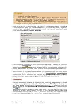 1.       Organiza los mensajes por remitente.
   2.       Como aparecen todos contiguos pincha en el primer mensaje del remitente seleccionado.
        Desplázate hasta que aparezca el último mensaje de ese remitente y antes de hacer clic sobre el
        mismo pulsa la tecla Mayúsculas y mantenla pulsada mientras haces el clic.
   3.       Habrán quedado marcados todos los mensajes de ese remitente y ahora tendrás que pulsar
        sobre ellos y arrastrarlos hasta la carpeta deseada.

 Lo que hemos hecho en los pasos previos es un procedimiento válido pero que tiene sus limitaciones, ya
 que sólo se aplica a la carpeta en la que nos encontramos y no nos permite aplicar más que un criterio. Si
 necesitamos hacer una búsqueda más detallada disponemos de una herramienta específica a la que se
 accede desde el menú Edición       Buscar     Mensaje.




 Cuando lanzamos la herramienta por primera vez aparecerá la búsqueda a la bandeja de entrada pero

 ,pulsando el botón                y dejando marcada la opción de incluir subcarpetas, podremos indicarle
 que haga las búsquedas en las Carpetas locales, con lo cual recogerá todos los mensajes de esa persona.

 Una vez obtenidos los resultados podríamos ordenarlos igual que hacíamos en el caso anterior pulsando
 sobre los botones que encabezan cada una de las columnas, seleccionar los que queramos y pulsando con
 el botón derecho para que aparezca el menú contextual, elegir                       o
 para que se despliegue la lista de carpetas y podamos elegir dónde lo queremos almacenar.

 Filtrar mensajes

 Como has visto hemos ido ampliando las posibilidades en la organización de los mensajes y el siguiente
 paso sería conseguir que estas tareas se realizaran automáticamente. Outlook Express dispone de unos
 filtros que se aplicarán automáticametne a todos los mensajes entrantes. Para configurarlos accederemos
 mediante la opción de menú Herramientas          Reglas de mensaje        Correo y pulsaremos el botón

                en la ventana que aparece, lo cual nos da acceso a la ventana de configuración en la que
 tendremos que adjudicarle al fitro un nombre, establecer las condiciones y la acción o accciones que se
 realizarán sobre el mensaje cuando las cumpla. En este caso no necesitamos tener creadas las carpetas
 previamente, sino que podemos crearlas en el momento de establecer las acciones a realizar.




Internet, aula abierta                  Correo – Outlook Express                                19 de 25
 