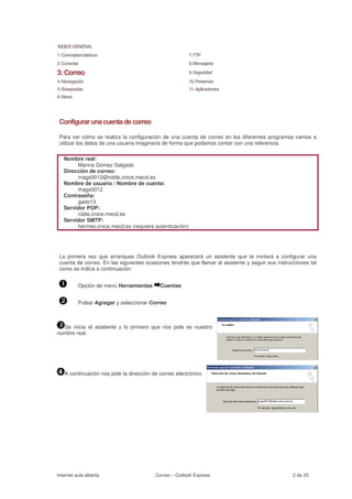 ÍNDICE GENERAL
1: Conceptos básicos                                    7. FTP
2: Conectar                                             8. Mensajería

3: Correo                                               9. Seguridad
4: Navegación                                           10. Presencia
5: Búsquedas                                            11. Aplicaciones
6: News




 Configurar una cuenta de correo

 Para ver cómo se realiza la configuración de una cuenta de correo en los diferentes programas vamos a
 utilizar los datos de una usuaria imaginaria de forma que podamos contar con una referencia.

   Nombre real:
        Marina Gómez Salgado
   Dirección de correo:
        mags0012@roble.cnice.mecd.es
   Nombre de usuario / Nombre de cuenta:
        mags0012
   Contraseña:
        gado13
   Servidor POP:
        roble.cnice.mecd.es
   Servidor SMTP:
        hermes.cnice.mecd.es (requiere autenticación)




 La primera vez que arranques Outlook Express aparecerá un asistente que te invitará a configurar una
 cuenta de correo. En las siguientes ocasiones tendrás que llamar al asistente y seguir sus instrucciones tal
 como se indica a continuación:


          Opción de menú Herramientas      Cuentas


          Pulsar Agregar y seleccionar Correo



  Se inicia el asistente y lo primero que nos pide es nuestro
nombre real.




   A continuación nos pide la dirección de correo electrónico




Internet aula abierta                    Correo – Outlook Express                                  2 de 25
 