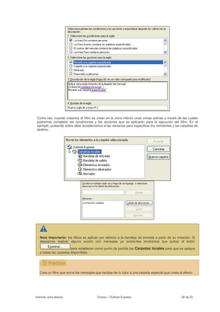 Como ves, cuando creamos el filtro se crean en la zona inferior unas zonas activas a través de las cuales
 podremos completar las condiciones y las acciones que se aplicarán para la ejecución del filtro. En el
 ejemplo, pulsando sobre ellas accederíamos a las ventanas para especificar los remitentes y las carpetas de
 destino.




   Nota importante: los filtros se aplican por defecto a la bandeja de entrada a partir de su creación. Si
   deseamos realizar alguna acción con mensajes ya existentes tendremos que pulsar el botón

                        para establecer como punto de partida las Carpetas locales para que se aplique
   a todas las carpetas disponibles.




   Crea un filtro que envíe los mensajes que recibas de tu tutor a una carpeta especial que crees al efecto




Internet, aula abierta                    Correo – Outlook Express                                 20 de 25
 