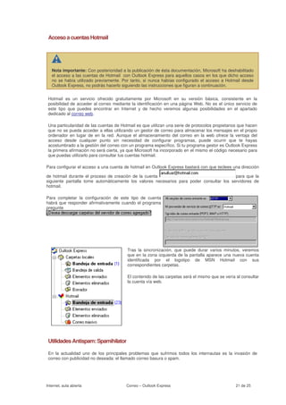 Acceso a cuentas Hotmail




   Nota importante: Con posterioridad a la publicación de ésta documentación, Microsoft ha deshabilitado
   el acceso a las cuentas de Hotmail con Outlook Express para aquellos casos en los que dicho acceso
   no se había utilizado previamente. Por tanto, si nunca habías configurado el acceso a Hotmail desde
   Outlook Express, no podrás hacerlo siguiendo las instrucciones que figuran a continuación.


 Hotmail es un servicio ofrecido gratuitamente por Microsoft en su versión básica, consistente en la
 posibilidad de acceder al correo mediante la identificación en una página Web. No es el único servicio de
 este tipo que puedes encontrar en Internet y de hecho veremos algunas posibilidades en el apartado
 dedicado al correo web.

 Una particularidad de las cuentas de Hotmail es que utilizan una serie de protocolos propietarios que hacen
 que no se pueda acceder a ellas utilizando un gestor de correo para almacenar los mensajes en el propio
 ordenador en lugar de en la red. Aunque el almacenamiento del correo en la web ofrece la ventaja del
 acceso desde cualquier punto sin necesidad de configurar programas, puede ocurrir que te hayas
 acostumbrado a la gestión del correo con un programa específico. Si tu programa gestor es Outlook Express
 la primera afirmación no será cierta, ya que Microsoft ha incorporado en el mismo el código necesario para
 que puedas utilizarlo para consultar tus cuentas hotmail.

Para configurar el acceso a una cuenta de hotmail en Outlook Express bastará con que teclees una dirección

de hotmail durante el proceso de creación de la cuenta                                    para que la
siguiente pantalla tome automáticamente los valores necesarios para poder consultar los servidores de
hotmail.

Para completar la configuración de este tipo de cuenta
habrá que responder afirmativamente cuando el programa
pregunte




                                         Tras la sincronización, que puede durar varios minutos, veremos
                                         que en la zona izquierda de la pantalla aparece una nueva cuenta
                                         identificada por el logotipo de MSN Hotmail con sus
                                         correspondientes carpetas.

                                         El contenido de las carpetas será el mismo que se vería al consultar
                                         la cuenta vía web.




 Utilidades Antispam: Spamihilator

 En la actualidad uno de los principales problemas que sufrimos todos los internautas es la invasión de
 correo con publicidad no deseada: el llamado correo basura o spam.




Internet, aula abierta                   Correo – Outlook Express                                21 de 25
 