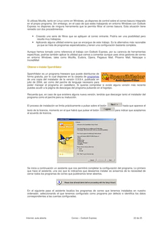 Si utilizas Mozilla, tanto en Linux como en Windows, ya dispones de control sobre el correo basura integrado
 en el propio programa. Sin embargo, en el caso de que estés trabajando en entorno Windows con Outlook
 Express no dispones de ninguna herramienta que te permita filtrar el correo basura. Esta situación tiene
 remedio con dos procedimientos:

      • Creando una serie de filtros que se apliquen al correo entrante. Podría ser una posibilidad pero
           resulta muy trabajosa.
      • Aplicando alguna utilidad externa que se encargue de este trabajo. Es la alternativa más razonable
           ya que se trata de programas especializados y tienen una configuración bastante completa.

 Aunque hemos tomado como referencia el trabajo con Outlook Express, por su carencia de herramientas
 específicas, podrías también aplicar la utilidad que vamos a comentar aunque uses otros gestores de correo
 en entorno Windows, tales como Mozilla, Eudora, Opera, Pegasus Mail, Phoenix Mail, Netscape o
 IncrediMail

 Obtener e instalar Spamihilator

 Spamihilator es un programa freeware que puede distribuirse de
 forma gratuita, por lo cual dispones en la carpeta de programas
 de una copia del instalador de la versión 0.9.8.4, publicada en
 julio de 2004, así como del parche de lenguaje necesario para
 poder manejar el programa en castellano. Si quieres comprobar si existe alguna versión más reciente
 puedes acudir a la página de descargas del programa pulsando en el logotipo.

 Recuerda que, en caso de que existiera alguna nueva versión, tendrás que descargar tanto el instalador del
 programa como el parche para su traducción.


 El proceso de instalación se limita prácticamente a pulsar sobre el botón             hasta que aparece el
 texto de la licencia, momento en el que habrá que pulsar el botón               para indicar que aceptamos
 el acuerdo de licencia.




 Se inicia a continuación un asistente que nos permitirá completar la configuración del programa. Lo primero
 que hace el asistente, una vez que le indicamos que deseamos instalar es avisarnos de la necesidad de
 cerrar todos los programas de correo que pudiéramos tener abiertos.




 En el siguiente paso el asistente localiza los programas de correo que tenemos instalados en nuestro
 ordenador, seleccionando el que tenemos configurado como programa por defecto e identifica los datos
 correspondientes a las cuentas configuradas.




Internet, aula abierta                   Correo – Outlook Express                                22 de 25
 