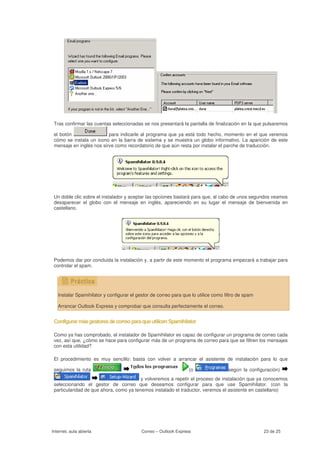 Tras confirmar las cuentas seleccionadas se nos presentará la pantalla de finalización en la que pulsaremos

 el botón                 para indicarle al programa que ya está todo hecho, momento en el que veremos
 cómo se instala un icono en la barra de sistema y se muestra un globo informativo. La aparición de este
 mensaje en inglés nos sirve como recordatorio de que aún resta por instalar el parche de traducción.




 Un doble clic sobre el instalador y aceptar las opciones bastará para que, al cabo de unos segundos veamos
 desaparecer el globo con el mensaje en inglés, apareciendo en su lugar el mensaje de bienvenida en
 castellano.




 Podemos dar por concluida la instalación y, a partir de este momento el programa empezará a trabajar para
 controlar el spam.




   Instalar Spamihilator y configurar el gestor de correo para que lo utilice como filtro de spam

   Arrancar Outlook Express y comprobar que consulta perfectamente el correo.


 Configurar más gestores de correo para que utilicen Spamihilator

 Como ya has comprobado, el instalador de Spamihilator es capaz de configurar un programa de correo cada
 vez, así que, ¿cómo se hace para configurar más de un programa de correo para que se filtren los mensajes
 con esta utilidad?

 El procedimiento es muy sencillo: basta con volver a arrancar el asistente de instalación para lo que

 seguimos la ruta                                                 (o                 según la configuración)
                                         y volveremos a repetir el proceso de instalación que ya conocemos
 seleccionando el gestor de correo que deseamos configurar para que use Spamihilator. (con la
 particularidad de que ahora, como ya tenemos instalado el traductor, veremos el asistente en castellano)




Internet, aula abierta                     Correo – Outlook Express                                 23 de 25
 