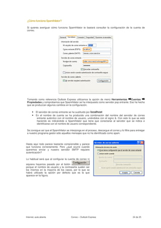¿Cómo funciona Spamihilator?

 Si quieres averiguar cómo funciona Spamihilator te bastará consultar la configuración de la cuenta de
 correo.




 Tomando como referencia Outlook Express utilizamos la opción de menú Herramientas         Cuentas
 Propiedades y comprobamos que Spamihilator se ha interpuesto como servidor pop entrante. Eso ha hecho
 que se produzcan algunos cambios en la configuración.

      • El servidor de correo entrante se ha sustituido por localhost
      • En el nombre de cuenta se ha producido una combinación del nombre del servidor de correo
           entrante auténtico con el nombre de usuario, uniéndolos con el signo &. Con esto lo que se está
           haciendo es indicándole a Spamihilator que tiene que conectarse al servidor que se indica e
           identificarse con el nombre de usuario correspondiente.

 Se consigue así que el Spamihilator se interponga en el proceso, descargue el correo y lo filtre para entregar
 a nuestro programa gestor sólo aquellos mensajes que no ha identificado como spam.



Hasta aquí todo parece bastante comprensible y parece
que funciona correctamente. Pero ¿qué ocurre cuando
queremos enviar y nuestro servidor SMTP requiere
autenticación?

Lo habitual será que al configurar la cuenta de correo ni

siquiera hayamos pasado por el botón
porque el nombre de usuario y la contraseña suelen ser
los mismos en la mayoría de los casos, por lo que se
habrá utilizado la opción por defecto que es la que
aparece en la figura.




Internet, aula abierta                    Correo – Outlook Express                                 24 de 25
 