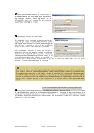 Ahora nos solicita los nombres de los servidores. Si
tu servidor es de tipo IMAP éste sería el momento
de indicarlo aunque, como ya vimos en la
introducción, son muy escasos los proveedores
que ofrecen este tipo de acceso.




   Introducimos los datos de identificación.

En el ejemplo hemos respetado la selección de Nombre
de cuenta que hace el programa. Habitualmente el nombre
de cuenta suele coincidir con lo que aparece antes del
signo @, pero no siempre es así, por lo que tendrás que
seguir en este punto las indicaciones de tu proveedor.

Las contraseñas aparecen en forma de circulitos o
asteriscos, así que pon especial cuidado en teclearlas
correctamente, respetando las mayúsculas y minúsculas.
Dependiendo de que estés configurando la cuenta en un
ordenador de uso personal o colectivo te interesará o no
marcar la casilla para recordar la contraseña, ya que con la contraseña memorizada, cualquiera podría
acceder a tu correo y enviar mensajes en tu nombre.




  Es importante que no confundas la autenticación de contraseña segura con la necesidad de autenticación
  para el envío. Aunque la mayoría de proveedores exigen autenticación para el envío (y lógicamente para
  la recepción) son muy pocos los que utilizan métodos de seguridad para comprobar el nombre de quien
  consulta el buzón entrante o quien realiza un envío por lo que, si marcas esta casilla sin necesidad de
  hacerlo, te encontrarás con que el servidor no es capaz de reconocer tu contraseña y no podrás utilizar el
  correo. Salvo indicación expresa en las instrucciones de tu servidor deberás dejar desmarcada esta
  casilla.




    El programa te mostrará este mensaje                                                            pero
lo más probable en la mayoría de los casos es que no sea cierto. ¿Recuerdas lo que comentábamos en la
introducción acerca de la autenticación para el envío? Como es una condición que se cumple en el ejemplo
que estamos comentando tendremos que dar algún paso más, aunque para hacerlo habrá que pulsar Finalizar
tal como nos indica el mensaje.




Internet, aula abierta                    Correo – Outlook Express                                 3 de 25
 