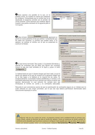 Ahora aparece una pantalla en la que, en la
pestaña correo, se muestra la cuenta que acabamos
de configurar. Comprobarás que el nombre que le ha
adjudicado el programa coincide con el servidor de
correo entrante. Como tenemos que modificar alguna
cuestión más podrás cambiarlo en el siguiente paso si
no te gusta.




   Pulsa el botón                                y aparecerá un
panel con varias pestañas en las que podrás ir comprobando que
los datos son correctos. Lo primero que puedes hacer, si te
apetece, es cambiar el nombre con el que se presentará la
cuenta en el listado.




   Ya casi hemos terminado. Nos queda ir a la pestaña Servidores y,
además de comprobar que los datos que figuran son correctos,
marcar la caja que está señalada en la figura y pulsar el botón



Lo habitual ahora es que ni siquiera tengas que tocar nada, ya que la
opción por defecto es la que se muestra en la siguiente imagen que
es la más lógica y la habitual en la mayoría de los casos. Si,
excepcionalmente, tu proveedor hubiera establecido un nombre o una
contraseña diferentes para el envío tendrías que utilizar la opción que
aparece desmarcada, lo cual activaría los campos para que
introdujeras el nombre de cuenta y la contraseña adecuadas.

Recuerda lo que comentamos acerca de que la autenticación de contraseña segura es un método que no
suele utilizarse en casi ningún proveedor, por lo que esa caja debería permanecer desmarcada salvo
instrucciones expresas en contra.




  Si configuras más de una cuenta de correo, el programa tomará como predeterminada la primera que
  hayas creado, siendo la dirección de ésta el remite por defecto. Como en ocasiones se olvida cambiar el
  remitente sería deseable que la primera cuenta en configurar fuera aquella que más se utiliza. Si no lo has
  hecho así siempre puedes volver a la configuración mediante Herramientas          Cuentas Pestaña


Internet, aula abierta                    Correo – Outlook Express                                 4 de 25
 