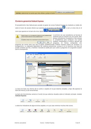correo, seleccionar la cuenta que más utilices y pulsar el botón




 El entorno general de Outlook Express

 El procedimiento más habitual para acceder al gestor de correo Outlook Express es mediante un doble clic

 sobre el icono de acceso directo que aparece en el escritorio de Windows         o con un único clic en el

 icono que aparece en la barra de inicio rápido                             .

                                                           La primera vez que accedamos se lanzará el
                                                           asistente para la creación de una cuenta. Bien
                                                           porque cancelemos el asistente o bien porque
                                                           lo completemos para configurar una cuenta
                                                           acabará mostrándose el entorno general del
                                                           programa. Si hemos configurado otro
 programa de correo para que sea el gestor predeterminado Outlook Express tratará de recuperar su
 protagonismo. La respuesta dependerá de nuestras preferencias, aunque si no lo tenemos muy claro se
 puede contestar que No y mantener marcada la casilla para que vuelva a preguntar en la siguiente ocasión
 que lo arranquemos.




 La barra de título nos informa de la cuenta o carpeta en la que estamos situados, y bajo ella aparece la
 barra de menús y la de herramientas.

 La barra de herramientas variará en función de que estemos situados sobre el indicador principal, rotulado
 Outlook Express




 o sobre los indicadores de alguna de las carpetas, en cuyo caso veremos muchos más iconos.




Internet, aula abierta                    Correo – Outlook Express                               5 de 25
 