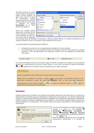 De todas maneras, si cuando
 vayas usando el programa te
 resulta cómodo disponer de
 algún icono más en la barra
 de     herramientas,  podrás
 hacerlo pulsando con el botón
 derecho sobre una zona vacía
 y     eligiendo   la   opción
 Personalizar en el menú
 flotante que aparece.

 Como ves, también podrás
 seleccionar el tamaño de los
 iconos y decidir si muestras o
 no las etiquetas de cada uno.
 En cuanto uses el programa
 unas cuantas veces te resultarán innecesarias y, además, podrás obtener un mensaje emergente que te la
 indicará si detienes el ratón, sin pulsarlo, sobre cualquiera de los iconos.

 La zona principal de la pantalla aparece dividida en:

      •    el listado de cuentas con sus correspondientes carpetas en la zona izquierda
      •    la zona principal, en la que se podrán mostrar los mensajes cuando se haya marcado una carpeta
           específica, o bien las operaciones más habituales cuando lo que hay señalado es sencillamente
           una cuenta.




 En la barra de estado veremos la información sobre el total de mensajes en la carpeta en la que estamos
 situados, con especificación de los que no están leídos, un icono que nos indicará si estamos conectados
    o no      y aparecerá la información sobre los procesos que se están realizando .




   Explorar el significado de los diferentes iconos de la barra de herramientas

   Sitúate sobre la bandeja de entrada y realiza pruebas para ajustar la presentació general a tus
   preferencias utilizando la opción de menú Ver     Diseño. Para no tener que estar acudiendo

   constantemente al menú utiliza el botón                 y reserva la pulsación sobre             para la
   configuración que te parezca más adecuada.



 Identidades

 Outlook Express está concebido como programa de propósito general que se puede utilizar en sistemas no
 especialmente concebidos para una configuración multiusuario como puede ser, por ejemplo, Windows 98.
 Aunque en sistemas como Windosw XP podremos establecer una configuración multiusuario independiente,
 podemos también considerar la posibilidad de que accedan a una cuenta de invitado múltiples usuarios que
 puedan establecer su configuración. Para hacerlo habría que seguir el procedimiento que detallaremos a
 continuación.

                                                             Una vez que arranquemos el programa habrá que
                                                             acceder a la opción de menú Archivo
                                                             Identidades      Administrar identidades o
                                                             Archivo     Identidades      Agregar identidad
                                                             nueva. En el primer caso tendremos que pulsar el

                                                             botón              mientras que en el segundo
                                                             accederemos directamente a la pantalla de




Internet, aula abierta                     Correo – Outlook Express                                6 de 25
 