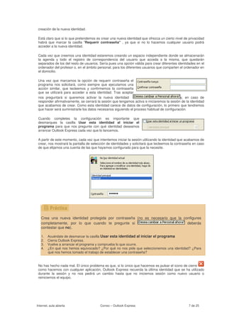 creación de la nueva identidad.

 Está claro que si lo que pretendemos es crear una nueva identidad que ofrezca un cierto nivel de privacidad
 habrá que marcar la casilla "Requerir contraseña" , ya que si no lo hacemos cualquier usuario podrá
 acceder a la nueva identidad.

 Cada vez que creemos una identidad estaremos creando un espacio independiente donde se almacenarán
 la agenda y todo el registro de correspondencia del usuario que acceda a la misma, que quedarán
 separados de los del resto de usuarios. Sería pues una opción válida para crear diferentes identidades en el
 ordenador del profesor o, en el ámbito personal, para los diferentes usuarios que comparten el ordenador en
 el domicilio.

 Una vez que marcamos la opción de requerir contraseña el
 programa nos solicitará, como siempre que ejecutamos una
 acción similar, que tecleemos y confirmemos la contraseña
 que se utilizará para acceder a esta identidad. Tras aceptar
 nos preguntará si queremos activar la nueva identidad                                        y, en caso de
 responder afirmativamente, se cerrará la sesión que tengamos activa e iniciaremos la sesión de la identidad
 que acabamos de crear. Como esta identidad carece de datos de configuración, lo primero que tendremos
 que hacer será suministrarle los datos necesarios siguiendo el proceso habitual de configuración.

 Cuando completes la configuración es importante que
 desmarques la casilla Usar esta identidad al iniciar el
 programa para que nos pregunte con qué identidad deseamos
 arrancar Outlook Express cada vez que lo lancemos.

 A partir de este momento, cada vez que intentemos iniciar la sesión utilizando la identidad que acabamos de
 crear, nos mostrará la pantalla de selección de identidades y solicitará que tecleemos la contraseña en caso
 de que elijamos una cuenta de las que hayamos configurado para que la necesite.




                                   .




   Crea una nueva identidad protegida por contraseña (no es necesario que la configures
   completamente, por lo que cuando te pregunte si                             deberás
   contestar que no).

   1.   Acuérdate de desmarcar la casilla Usar esta identidad al iniciar el programa
   2.   Cierra Outlook Express.
   3.   Vuelve a arrancar el programa y comprueba lo que ocurre.
   4.   ¿En qué nos hemos equivocado? ¿Por qué no nos pide que seleccionemos una identidad? ¿Para
        qué nos hemos tomado el trabajo de establecer una contraseña?


 No has hecho nada mal. El único problema es que, si lo único que hacemos es pulsar el icono de cierre
 como hacemos con cualquier aplicación, Oultook Express recuerda la última identidad que se ha utilizado
 durante la sesión y no nos pedirá un cambio hasta que no iniciemos sesión como nuevo usuario o
 reiniciemos el equipo.




Internet, aula abierta                   Correo – Outlook Express                                  7 de 25
 