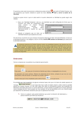 Si queremos evitar este inconveniente no deberemos pulsar el botón         para salir de Outlook Express, sino
 que tendremos que hacerlo mediante la opción de menú Archivo                Salir y cerrar la sesión de la
 identidad

 Cuando se quiere forzar a que en cada sesión el usuario seleccione su identidad se puede seguir este
 método:

      1. Crear una "identidad fantasma", esto es, una identidad que esté configurada de forma que no
          funcione (con datos de configuración tales
          como     usuario:   yo   mismo,    dirección:
          mi@correo.es,          servidor        POP:
          el.que.me.de.la.gana,    servidor     SMTP:
          idem.de.lo.mismo) y hacerlo sin que pida
          contraseña.

      2. Indicarle al programa que se inicie con la
          identidad fantasma que acabamos de crear.

 De esta forma, la próxima vez que arranque el programa después de haber reiniciado Windows, lo hará con
 la identidad fantasma y nos obligará a recurrir al menú Archivo Cambiar de identidad para seleccionar
 la identidad adecuada.


        En versiones anteriores de Outlook Express existía una posibilidad bastante más efectiva que nos
        permitía indicarle al programa que, cada vez que se iniciara, preguntara la identidad con la cual se
        quería trabajar. De todas maneras, aunque se haya perdido esta función, ten en cuenta que las
   versiones previas presentaban múltiples problemas de seguridad y es muy conveniente, si decides usar
   Outlook Express como gestor de correo, que lo mantengas actualizado para disponer de los últimos
   parches de seguridad.




 Enviar correo

 Vamos a empezar por una práctica muy simple de aproximación.




   Pulsa sobre           (No uses por el momento la flechita que indica un desplegable sino el icono)

   Ha aparecido una nueva ventana. Observa los elementos de la misma, compara lo que ves con una
   carta postal y trata de escribir un mensaje muy simple a alguien.

   Cuando creas que lo has completado pulsa sobre el icono             a ver qué ocurre.


 Es probable que, tras la aparición de algunas ventanas hayas visto que en la barra de estado aparecía el

 mensaje                          y que luego todo haya vuelto al estado original y estés viendo la pantalla
 general de Outlook Express. En ese caso habrá que darte la enhorabuena porque has localizado los
 elementos esenciales para enviar un correo electrónico, aunque también es posible que te hayan aparecido
 varios mensajes de error. Como pueden ser muy variados, en vez de describirlos uno a uno, vamos a optar
 por especificar los elementos necesarios para que no aparezcan los errores.

           1.    Como en cualquier carta postal tendremos que poner la dirección del destinatario y
                 parece evidente que habrá que situarla en




Internet, aula abierta                     Correo – Outlook Express                                     8 de 25
 