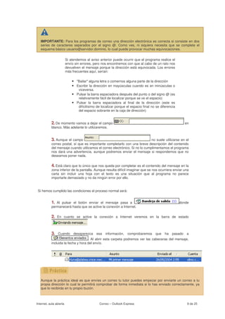 IMPORTANTE: Para los programas de correo una dirección electrónica es correcta si consiste en dos
   series de caracteres separados por el signo @. Como ves, ni siquiera necesita que se complete el
   esquema básico usuario@servidor.dominio, lo cual puede provocar muchas equivocaciones.


                         Si atendemos al aviso anterior puede ocurrir que el programa realice el
                         envío sin errores, pero nos encontremos con que al cabo de un rato nos
                         devuelven el mensaje porque la dirección está equivocada. Los errores
                         más frecuentes aquí, serían:

                             • "Bailar" alguna letra o comernos alguna parte de la dirección
                             • Escribir la dirección en mayúsculas cuando es en minúsculas o
                                 viceversa.
                             • Pulsar la barra espaciadora después del punto o del signo @ (es
                                 relativamente fácil de localizar porque se ve el espacio)
                             • Pulsar la barra espaciadora al final de la dirección (este es
                                 difícilísimo de localizar porque el espacio final no se diferencia
                                 del espacio sobrante en la caja de dirección)


           2. De momento vamos a dejar el campo                                                            en
           blanco. Más adelante lo utilizaremos.


           3. Aunque  el campo                                               no suele utilizarse en el
           correo postal, sí que es importante completarlo con una breve descripción del contenido
           del mensaje cuando utilizamos el correo electrónico. Si no lo cumplimentamos el programa
           nos dará una advertencia, aunque podremos enviar el mensaje si respondemos que no
           deseamos poner nada.

           4. Está claro que lo único que nos queda por completar es el contenido del mensaje en la
           zona inferior de la pantalla. Aunque resulta difícil imaginar que se nos ocurriera enviar una
           carta sin incluir una hoja con el texto es una situación que al programa no parece
           importarle demasiado y no da ningún error por ello.


 Si hemos cumplido las condiciones el proceso normal será:


           1. Al pulsar el botón enviar el mensaje pasa a                                             donde
           permanecerá hasta que se active la conexión a Internet.

           2.   En cuanto se active la conexión a Internet veremos en la barra de estado



           3.    Cuando       desaparezca     esa   información,   comprobaremos     que     ha   pasado    a
                                    . Al abrir esta carpeta podremos ver las cabeceras del mensaje,
           incluida la fecha y hora del envío.




   Aunque la práctica ideal es que envíes un correo tu tutor puedes empezar por enviarte un correo a tu
   propia dirección lo cual te permitirá comprobar de forma inmediata si lo has enviado correctamente, ya
   que lo recibirás en tu propio buzón.



Internet, aula abierta                         Correo – Outlook Express                                     9 de 25
 
