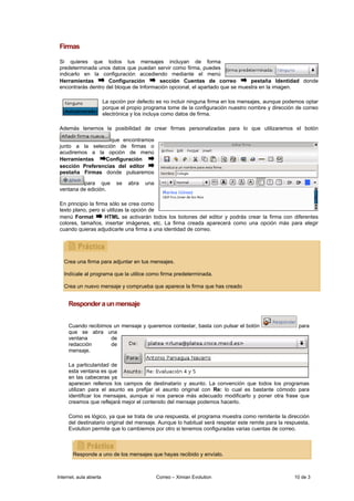 Firmas

 Si quieres que todos tus mensajes incluyan de forma
 predeterminada unos datos que puedan servir como firma, puedes
 indicarlo en la configuración accediendo mediante el menú
 Herramientas        Configuración        sección Cuentas de correo            pestaña Identidad donde
 encontrarás dentro del bloque de Información opcional, el apartado que se muestra en la imagen.

                         La opción por defecto es no incluir ninguna firma en los mensajes, aunque podemos optar
                         porque el propio programa tome de la configuración nuestro nombre y dirección de correo
                         electrónica y los incluya como datos de firma.

 Además tenemos la posibilidad de crear firmas personalizadas para lo que utilizaremos el botón

                    que encontramos
 junto a la selección de firmas o
 acudiremos a la opción de menú
 Herramientas    Configuración
 sección Preferencias del editor
 pestaña Firmas donde pulsaremos

          para que            se   abra   una
 ventana de edición.

 En principio la firma sólo se crea como
 texto plano, pero si utilizas la opción de
 menú Format         HTML se activarán todos los botones del editor y podrás crear la firma con diferentes
 colores, tamaños, insertar imágenes, etc. La firma creada aparecerá como una opción más para elegir
 cuando quieras adjudicarle una firma a una identidad de correo.




   Crea una firma para adjuntar en tus mensajes.

   Indícale al programa que la utilice como firma predeterminada.

   Crea un nuevo mensaje y comprueba que aparece la firma que has creado


     Responder a un mensaje


     Cuando recibimos un mensaje y queremos contestar, basta con pulsar el botón                        para
     que se abra una
     ventana         de
     redacción       de
     mensaje.

     La particularidad de
     esta ventana es que
     en las cabeceras ya
     aparecen rellenos los campos de destinatario y asunto. La convención que todos los programas
     utilizan para el asunto es prefijar el asunto original con Re: lo cual es bastante cómodo para
     identificar los mensajes, aunque si nos parece más adecuado modificarlo y poner otra frase que
     creamos que reflejará mejor el contenido del mensaje podemos hacerlo.

     Como es lógico, ya que se trata de una respuesta, el programa muestra como remitente la dirección
     del destinatario original del mensaje. Aunque lo habitual será respetar este remite para la respuesta,
     Evolution permite que lo cambiemos por otro si tenemos configuradas varias cuentas de correo.



       Responde a uno de los mensajes que hayas recibido y envíalo.



Internet, aula abierta                          Correo – Ximian Evolution                             10 de 3
 