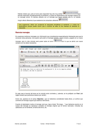 Habrás notado que, junto al icono para responder hay otro muy similar                           que
     permite responder simultáneamente al remitente y a todos los destinatarios del mensaje original con
     un mensaje común. Si intentas utilizarlo con un mensaje que hayas recibido sólo tú, no notarás

     ningún efecto diferente al que acabamos de comprobar utilizando


       Una sugerencia: utiliza con prudencia la respuesta simultánea al remitente y a todos los
       destinatarios porque puede ocurrir que a muchos de ellos no les interese en absoluto tu
       respuesta.


 Reenviar mensajes

 En ocasiones recibimos mensajes con información que consideramos especialmente interesante para que la
 conozcan otras personas. Una opción sería abrir el mensaje recibido, copiar el texto y pegarlo en un nuevo

 mensaje, pero lo más cómodo será pulsar sobre el icono                   con lo que se abrirá una nueva
 ventana con los datos necesarios.




 En este caso el asunto del tema se ha incluido entre corchetes y, además, se ha prefijado con Fwd: (del
 inglés forward que podríamos traducir por remitir).

 Como ves, aparece en el campo Adjuntos:, que no habíamos considerado hasta ahora, un archivo que
 continene el mensaje original que estamos reenviando.

 Cuando el destinatario reciba el mensaje verá que, bajo el texto "No tengo ..." que habíamos escrito en el
 cuerpo del mensaje se reproduce completo el mensaje original que le hemos reenviado, incluidas las
 cabeceras con el remitente, la fecha del envío, etc.




Internet, aula abierta                   Correo – Ximian Evolution                               11 de 3
 