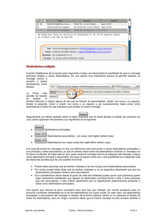 Destinatarios múltiples

 Cuando hablábamos de la opción para responder a todos, se mencionaba la posibilidad de que un mensaje
 estuviera dirigido a varios destinatarios. Es una opción muy interesante porque te permite redactar un
 mensaje común y
 enviarlo a tantos
 destinatarios como
 desees.

 La     forma    más
 sencilla de hacerlo
 es      teclear    la
 primera dirección o utilizar alguna de las que se ofrecen al autocompletar, añadir una coma y un espacio,
 teclear la segunda, volver a añadir una coma y un espacio y así sucesivamente hasta poner como
 destinatarios a todos los que queremos que reciban el mismo mensaje.



 Seguramente ya habrás pulsado sobre el botón                que te habrá llevado al listado de contactos en
 cuyo centro aparecen tres botones cuyo significado es el siguiente:



      •                  Destinatarios principales

      •                    Destinatarios secundarios , con copia. (del inglés Carbon copy)

      •                    Destinatarios con copia oculta (del inglés Blind carbon copy)

 A la hora de enviar los mensajes no hay una diferencia real entre poner a varios destinatarios principales o
 uno principal y varios secundarios, ya que en ambos casos todos los destinatarios recibirán un mensaje con
 el mismo contenido. El matiz está en que, quien recibe el mensaje verá en la cabecera del mensaje si figura
 como destinatario principal o secundario. Así pues, la opción entre una u otra posibilidad va a depender más
 de relaciones sociales que de una cuestión funcional:

      • Puede haber personas que se sientan molestas si se las incluye como destinatarias secundarias.
      • Por contra puede haber otras que se sientan molestas si no se especifica claramente que son los
           destinatarios principales frente a otros secundarios.
      • Si lo consideramos ahora desde el punto de vista del remitente puede ocurrir que queramos querer
           dejar claramente establecido que alguien es destinatario principal frente a otra u otras personas
           que son secundarias, o bien indicar claramente que no adjudicamos preeminencias poniendo a
           todos como destinatarios principales.

 Una opción que merece la pena considerar pero que hay que manejar con mucha prudencia para no
 provocar incidentes indeseables es la de los destinatarios con copia oculta. En este caso, los destinatarios
 principales o secundarios del mensaje lo reciben de la forma habitual viendo en la cabecera el listado de
 todos los destinatarios, pero en ningún momento saben que el mismo mensaje ha sido enviado también a




Internet, aula abierta                          Correo – Ximian Evolution                          12 de 3
 