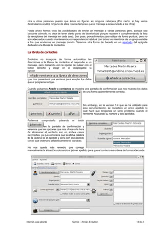 otra u otras personas puesto que éstas no figuran en ninguna cabecera (Por cierto, si hay varios
 destinatarios ocultos ninguno de ellos conoce tampoco que el mensaje a sido enviado a los otros)

 Hasta ahora hemos visto las posibilidades de enviar un mensaje a varias personas pero, aunque sea
 bastante cómodo, no deja de tener cierto punto de laboriosidad porque requiere ir cumplimentando la lista
 de receptores del mensaje en cada caso. Son pues, procedimientos para utilizar de forma puntual, pero no
 son adecuados cuando mantenemos correspondencia habitual con todos los miembros de un grupo estable
 a los que enviamos un mensaje común. Veremos otra forma de hacerlo en un apartado del epígrafe
 dedicado a la libreta de contactos.

 La libreta de contactos

 Evolution no incorpora de forma automática las
 direcciones a la libreta de contactos al responder a un
 mensaje, pero contamos con la opción de pulsar con el
 botón derecho y elegir en el desplegable la
 opción


 que nos presentará una ventana para aceptar los datos
 que el programa recoge.

 Cuando pulsamos Añadir a contactos se muestra una pantalla de confirmación que nos muestra los datos
                                             de una forma aparentemente correcta.




                                                    Sin embargo, en la versión 1.4 que se ha utilizado para
                                                    esta documentación, se considera un único apellido lo
                                                    cual hace que tengamos un serio problema cuando el
                                                    remitente ha puesto su nombre y dos apellidos.

 Podemos        comprobarlo   pulsando    el   botón

                en la pantalla de confirmación y
 veremos que las opciones que nos ofrece a la hora
 de almacenar el contacto son en ambos casos
 incorrectas, ya que considera que la última palabra
 de la cadena es el apellido y sería con ese apellido
 con el que ordenaría alfabéticamente el contacto.

 No nos queda más remedio que corregir
 manualmente la situación colocando el primer apellido para que el contacto se ordene de forma adecuada.




Internet, aula abierta                    Correo – Ximian Evolution                              13 de 3
 