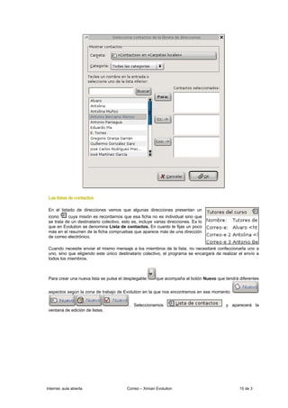 Las listas de contactos

 En el listado de direcciones vemos que algunas direcciones presentan un
 icono     cuya misión es recordarnos que esa ficha no es individual sino que
 se trata de un destinatario colectivo, esto es, incluye varias direcciones. Es lo
 que en Evolution se denomina Lista de contactos. En cuanto te fijas un poco
 más en el resumen de la ficha compruebas que aparece más de una dirección
 de correo electrónico.

 Cuando necesite enviar el mismo mensaje a los miembros de la lista, no necesitaré confeccionarla uno a
 uno, sino que eligiendo este único destinatario colectivo, el programa se encargará de realizar el envío a
 todos los miembros.



 Para crear una nueva lista se pulsa el desplegable       que acompaña al botón Nuevo que tendrá diferentes


 aspectos según la zona de trabajo de Evolution en la que nos encontremos en ese momento:


                                           . Seleccionamos                                 y aparecerá la
 ventana de edición de listas.




Internet, aula abierta                    Correo – Ximian Evolution                              15 de 3
 
