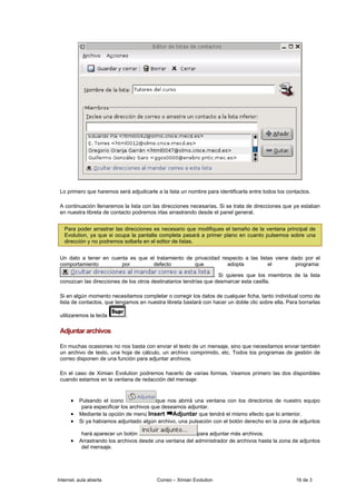 Lo primero que haremos será adjudicarle a la lista un nombre para identificarla entre todos los contactos.

 A continuación llenaremos la lista con las direcciones necesarias. Si se trata de direcciones que ya estaban
 en nuestra libreta de contacto podremos irlas arrastrando desde el panel general.


   Para poder arrastrar las direcciones es necesario que modifiques el tamaño de la ventana principal de
   Evolution, ya que si ocupa la pantalla completa pasará a primer plano en cuanto pulsemos sobre una
   dirección y no podremos soltarla en el editor de listas.


 Un dato a tener en cuenta es que el tratamiento de privacidad respecto a las listas viene dado por el
 comportamiento         por        defecto          que          adopta           el         programa:

                                                                  . Si quieres que los miembros de la lista
 conozcan las direcciones de los otros destinatarios tendrías que desmarcar esta casilla.

 Si en algún momento necesitamos completar o corregir los datos de cualquier ficha, tanto individual como de
 lista de contactos, que tengamos en nuestra libreta bastará con hacer un doble clic sobre ella. Para borrarlas

 utilizaremos la tecla      .

 Adjuntar archivos

 En muchas ocasiones no nos basta con enviar el texto de un mensaje, sino que necesitamos enviar también
 un archivo de texto, una hoja de cálculo, un archivo comprimido, etc. Todos los programas de gestión de
 correo disponen de una función para adjuntar archivos.

 En el caso de Ximian Evolution podremos hacerlo de varias formas. Veamos primero las dos disponibles
 cuando estamos en la ventana de redacción del mensaje:


      • Pulsando el icono                  que nos abrirá una ventana con los directorios de nuestro equipo
           para especificar los archivos que deseamos adjuntar.
      •   Mediante la opción de menú Insert Adjuntar que tendrá el mismo efecto que lo anterior.
      •   Si ya habíamos adjuntado algún archivo, una pulsación con el botón derecho en la zona de adjuntos

           hará aparecer un botón                           para adjuntar más archivos.
      • Arrastrando los archivos desde una ventana del administrador de archivos hasta la zona de adjuntos
           del mensaje.




Internet, aula abierta                    Correo – Ximian Evolution                                 16 de 3
 