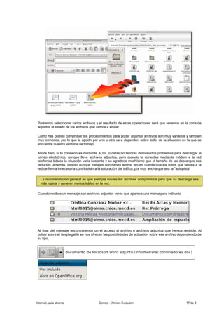 Podremos seleccionar varios archivos y el resultado de estas operaciones será que veremos en la zona de
 adjuntos el listado de los archivos que vamos a enviar.

 Como has podido comprobar los procedimientos para poder adjuntar archivos son muy variados y también
 muy cómodos, por lo que la opción por uno u otro va a depender, sobre todo, de la situación en la que se
 encuentre nuestra ventana de trabajo.

 Ahora bien, si tu conexión es mediante ADSL o cable no tendrás demasiados problemas para descargar el
 correo electrónico, aunque lleve archivos adjuntos, pero cuando te conectas mediante módem a la red
 telefónica básica la situación varía bastante y se agradece muchísimo que el tamaño de las descargas sea
 reducido. Además, incluso aunque trabajes con banda ancha, ten en cuenta que los datos que lances a la
 red de forma innecesaria contribuirán a la saturación del tráfico, por muy ancha que sea la "autopista"


   La recomendación general es que siempre envíes los archivos comprimidos para que su descarga sea
   más rápida y generen menos tráfico en la red.


 Cuando recibes un mensaje con archivos adjuntos verás que aparece una marca para indicarlo




 Al final del mensaje encontraremos un el acceso al archivo o archivos adjuntos que hemos recibido. Al
 pulsar sobre el desplegable se nos ofrecen las posibilidades de actuación sobre ese archivo dependiendo de
 su tipo.




Internet, aula abierta                  Correo – Ximian Evolution                                17 de 3
 