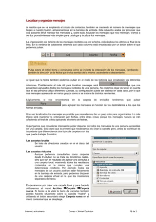 Localizar y organizar mensajes

 A medida que se va ampliando el círculo de contactos, también va creciendo el número de mensajes que
 llegan a nuestro buzón, almacenándose en la bandeja de entrada. Esta situación acaba por provocar que
 sea bastante difícil manejar los mensajes y, sobre todo, localizar los mensajes que nos interesan. Vamos a
 ver los procedimientos más simples para catalogar y localizar los mensajes.

 La organización por defecto de los mensajes recibidos es por la fecha, colocándose los últimos al final de la
 lista. En la ventana de cabeceras veremos que cada columna está encabezada por un botón sobre el que
 podemos pulsar.




   Pulsa sobre el botón fecha y comprueba cómo se invierte la ordenación de los mensajes, cambiando
   también la dirección de la flecha que indica sentido de la misma: ascendente o descendente.


 Al igual que la fecha también podemos pulsar en el resto de los botones que encabezan las diferentes

 columnas. Posiblemente el más útil para localizar mensajes será                                ya que nos
 presentará agrupados todos los mensajes recibidos de una persona. No podemos dejar de tener en cuenta
 que si esa persona utiliza diferentes cuentas, su configuración puede ser distinta en cada caso, por lo que
 sus mensajes aparecerán en varios grupos como si se tratara de distintos remitentes.

 Lógicamente,       si   nos   encontramos   en    la   carpeta       de   enviados   tendremos   que   pulsar

                                    para agrupar los mensajes en función de los destinatarios a los que los
 hemos enviado.

 Una vez localizados los mensajes es posible que necesitemos dar un paso más para organizarlos. Lo más
 lógico será mantener la ordenación por fechas, entre otras cosas porque los mensajes nuevos se irán
 añadiendo al final de la lista aplicando el criterio de fechas.

 Supongamos que consideras interesante poder disponer de todos los mensajes de una persona accesibles
 en una carpeta. Está claro que lo primero que necesitamos es crear la carpeta pero, antes de continuar es
 importante que diferenciemos dos tipos de carpetas con los
 que puede trabajar Evolution:

 Las carpetas locales
        Se trata de directorios creados en el el disco del
        usuario

 Las carpetas virtuales
        Aunque podemos consultarlas como carpetas
        desde Evolution no se trata de directorios reales,
        sino que son el resultado de aplicar una consulta a
        una carpeta local, mostrando todos los resultados
        contenidos en la misma que cumplen una
        determinada condición. Por ejemplo: todos los
        mensajes de un usuario podrían estar físicamente
        en la bandeja de entrada, pero podemos disponer
        de una carpeta virtual en la que los mostramos
        separados del resto.

 Empezaremos por crear una carpeta local y para hacerlo
 utilizaremos el menú Archivo          Carpeta    Carpeta
 nueva. Si tienes a la vista la barra de carpetas también
 podrás hacerlo situándote sobre la carpeta "madre" y
 utilizando el botón secundario elegir Carpeta nueva en el
 menú contextual que se despliega.




Internet, aula abierta                    Correo – Ximian Evolution                                 18 de 3
 