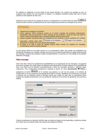 En realidad es indiferente el punto desde el que hayas llamado a la creación de carpetas ya que, en
 cualquier caso bastará con que marques la carpeta o la categoría Carpetas locales para que la nueva
 carpeta se cree colgando de esa zona.


 Indicamos que se trata de una carpeta de correo y le adjudicamos un nombre antes de pulsar                   .
 A partir de este momento ya disponemos de la nueva carpeta para archivar los mensajes en la misma.




   1.   Organiza los mensajes por remitente.
   2.   Como aparecen todos contiguos, pincha en el primer mensaje del remitente seleccionado.
        Desplázate hasta que aparezca el último mensaje de ese remitente y, antes de hacer clic sobre el
        mismo; pulsa la tecla Mayúsculas y mantenla pulsada mientras haces el clic.
   3.   Habrán quedado marcados todos los mensajes de ese remitente y ahora, pulsando con el botón

        secundario, podrás optar entre                           y                            y
        seleccionar la carpeta en la que quieres almacenarlos.
   4.   Si tienes a la vista la barra de carpeta podrías haber movido (no copiado) los mensajes
        arrastrándolos hasta la carpeta deseada.


 Lo que hemos hecho en los pasos previos es un procedimiento válido, pero existe una posibilidad muy
 interesante trabajando con carpetas virtuales que hace que el programa automatice el trabajo seleccionando
 los mensajes y creando las carpetas virtuales correspondientes. Lo veremos con más detalle en el apartado
 dedicado a los filtros.

 Filtrar mensajes

 Como has visto, hemos ido ampliando las posibilidades en la organización de los mensajes y el siguiente
 paso sería conseguir que estas tareas se realizaran automáticamente. Evolution dispone de la posibilidad de
 crear unos filtros que se aplicarán automáticamente a todos los mensajes entrantes o salientes según
 indiquemos. Para configurarlos accederemos mediante la opción de menú Herramientas               Filtros y

 pulsaremos el botón              en la ventana que aparece, lo cual nos da acceso a la ventana de
 configuración en la que tendremos que adjudicarle al filtro un nombre, establecer las condiciones y la acción
 o acciones que se realizarán sobre el mensaje cuando las cumpla. En este caso no necesitamos tener
 creadas las carpetas previamente, sino que podemos crearlas en el momento de establecer las acciones a
 realizar.




 Cuando completemos la definición del filtro éste se añadirá al listado de los disponibles y podremos situarlo
 en el orden que nos interese dentro del conjunto que tengamos definido.



Internet, aula abierta                   Correo – Ximian Evolution                                  19 de 3
 