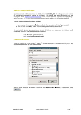 Obtención e instalación del programa

 SpamAssassin está incluído de serie en las distribuciones RedHat 8.0 y 9.0. Sin embargo la versión incluída
 no soporta bien codificaciones distintas de ISO-Latin1. Para obtener una versión actualizada hay que
 descargarla desde http://www.spamassassin.org donde pueden obtenerse paquetes en formato tar.gz,
 tar.bz2, zip y rpm. En el momento de escribir esta documentación, la última versión estable es la 2.63

 También pueden obtenerse e instalarse paquetes

      • para usuarios de distribuciones Debian mediante el comando apt-get install spamassassin
      • para usuarios de Gentoo Linux mediante emerge mail-filter/spamassassin

 Es recomendable ejecutar spamassasin como demonio del sistema, para lo que, una vez instalado, habrá
 que acceder como root y ejecutar los siguientes comandos

                         root# chkconfig spamassassin on
                         root# /etc/init.d/spamassassin start

 Configuración de Evolution

 Utilizamos la opción de menú Archivo   Nuevo              Carpeta para crear una carpeta de tipo Correo a la que
 enviaremos los mensajes de spam que recibamos




 Una vez creada la carpeta utilizaremos la opción de menú Herramientas             Filtros y pulsaremos el botón




Internet, aula abierta                        Correo – Ximian Evolution                                21 de 3
 