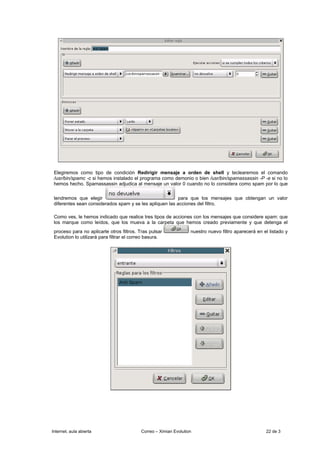 Elegiremos como tipo de condición Redirigir mensaje a orden de shell y teclearemos el comando
 /usr/bin/spamc -c si hemos instalado el programa como demonio o bien /usr/bin/spamassassin -P -e si no lo
 hemos hecho. Spamassassin adjudica al mensaje un valor 0 cuando no lo considera como spam por lo que

 tendremos que elegir                                     para que los mensajes que obtengan un valor
 diferentes sean considerados spam y se les apliquen las acciones del filtro.

 Como ves, le hemos indicado que realice tres tipos de acciones con los mensajes que considere spam: que
 los marque como leídos, que los mueva a la carpeta que hemos creado previamente y que detenga el
 proceso para no aplicarle otros filtros. Tras pulsar              nuestro nuevo filtro aparecerá en el listado y
 Evolution lo utilizará para filtrar el correo basura.




Internet, aula abierta                     Correo – Ximian Evolution                                  22 de 3
 
