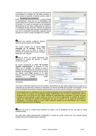 Contraseña, por lo que lo normal es que todo funcione
correctamente si lo dejas así. De todas maneras, si
tienes activa la conexión a Internet puedes pulsar el

botón                                y cuando finalice
la comprobación verás que en el desplegable sólo
podrás seleccionar aquellos que estén soportados por
el servidor. En cuanto al recuerdo de la contraseña,
dependiendo de que estés configurando la cuenta en
un ordenador de uso personal o colectivo te interesará
o no marcar la casilla para recordar la contraseña, ya
que con la contraseña memorizada cualquiera podría
acceder a tu correo y enviar mensajes en tu nombre.




   Ahora nos permite configurar algunas
opciones de la recepción de mensajes.

Ten mucho cuidado con la opción Dejar
mensajes en el servidor, puesto que
puedes hacer que se llene tu buzón y
entonces no podrías recibir nuevos mensajes
hasta que no lo vaciaras.

   Para el envío de correo tendremos que
especificar el nombre del servidor y nuestro
nombre de usuario.

En cuanto marquemos la casilla "El servidor
requiere autenticación" se activará la zona
inferior de la pantalla. Lo habitual es que la
autenticación que utilizan los servidores no utilice
métodos de encriptación, siendo la que se marca
por defecto como Plain aunque si no estás
seguro y dispones de conexión a Internet en este
momento                 puedes               pulsar

                                               para
averiguarlo.

Tal como te indicamos respecto al correo entrante, dependiendo de que estés configurando la cuenta en un
ordenador de uso personal o colectivo te interesará o no marcar la casilla para recordar la contraseña, ya que
con la contraseña memorizada cualquiera podría acceder a tu correo y enviar mensajes en tu nombre.
  Es importante que no confundas el uso de conexiones seguras con la necesidad de autenticación para el
  envío. Aunque la mayoría de proveedores exigen autenticación para el envío (y lógicamente para la
  recepción) son muy pocos los que utilizan métodos de seguridad para comprobar el nombre de quien
  consulta el buzón entrante o quien realiza un envío, por lo que si seleccionas un método de conexión
  segura sin necesidad de hacerlo te encontrarás con que el servidor no es capaz de reconocer tu
  contraseña y no podrás utilizar el correo. Salvo indicación expresa en las instrucciones de tu servidor
  deberás dejar esta opción en Nunca.




   Ahora nos pide un nombre para identificar la cuenta y da la posibilidad de que sea ésta la cuenta
predeterminada.

Con este paso queda prácticamente configurada la cuenta de correo, aunque aún nos ofrecerá alguna
pantalla más para completar algunos aspectos.




Internet, aula abierta                     Correo – Ximian Evolution                                3 de 3
 