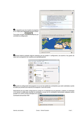 Lo siguiente que nos muestra el programa
es un mapa para seleccionar la zona horaria.

Tras pulsar el botón             damos por
concluida la configuración.




   Aunque todavía quedarán algunos aspectos que se pueden ir configurando, de acuerdo a los gustos de
cada cual, el programa nos muestra ya su pantalla general.




   Durante la configuración del programa no se nos han pedido las contraseñas que serán solicitadas cuando
se utilice por primera vez el servicio de recepción o envío de correo.

Dependiendo de que estés configurando la cuenta en un ordenador de uso personal o colectivo, te interesará
o no marcar la casilla para recordar la contraseña, ya que con la contraseña memorizada cualquiera podría
acceder a tu correo y enviar mensajes en tu nombre.
Contraseña del servidor POP




Internet, aula abierta                 Correo – Ximian Evolution                                4 de 3
 